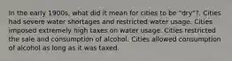 In the early 1900s, what did it mean for cities to be "dry"?. Cities had severe water shortages and restricted water usage. Cities imposed extremely high taxes on water usage. Cities restricted the sale and consumption of alcohol. Cities allowed consumption of alcohol as long as it was taxed.