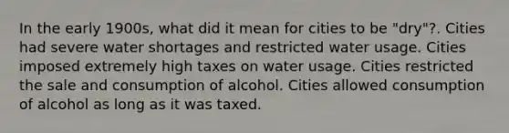 In the early 1900s, what did it mean for cities to be "dry"?. Cities had severe water shortages and restricted water usage. Cities imposed extremely high taxes on water usage. Cities restricted the sale and consumption of alcohol. Cities allowed consumption of alcohol as long as it was taxed.