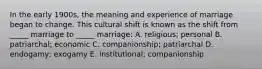 In the early 1900s, the meaning and experience of marriage began to change. This cultural shift is known as the shift from _____ marriage to _____ marriage: A. religious; personal B. patriarchal; economic C. companionship; patriarchal D. endogamy; exogamy E. institutional; companionship