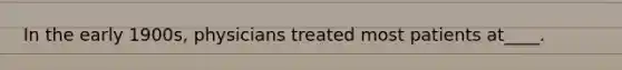 In the early 1900s, physicians treated most patients at____.