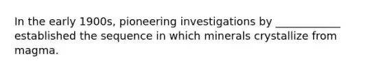 In the early 1900s, pioneering investigations by ____________ established the sequence in which minerals crystallize from magma.