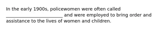 In the early 1900s, policewomen were often called _________________________ and were employed to bring order and assistance to the lives of women and children.