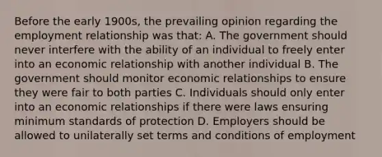 Before the early 1900s, the prevailing opinion regarding the employment relationship was that: A. The government should never interfere with the ability of an individual to freely enter into an economic relationship with another individual B. The government should monitor economic relationships to ensure they were fair to both parties C. Individuals should only enter into an economic relationships if there were laws ensuring minimum standards of protection D. Employers should be allowed to unilaterally set terms and conditions of employment