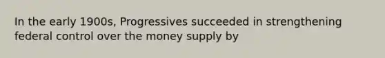 In the early 1900s, Progressives succeeded in strengthening federal control over the money supply by