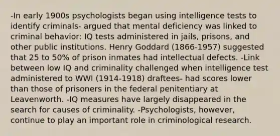 -In early 1900s psychologists began using intelligence tests to identify criminals- argued that mental deficiency was linked to criminal behavior: IQ tests administered in jails, prisons, and other public institutions. Henry Goddard (1866-1957) suggested that 25 to 50% of prison inmates had intellectual defects. -Link between low IQ and criminality challenged when intelligence test administered to WWI (1914-1918) draftees- had scores lower than those of prisoners in the federal penitentiary at Leavenworth. -IQ measures have largely disappeared in the search for causes of criminality. -Psychologists, however, continue to play an important role in criminological research.