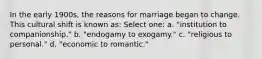 In the early 1900s, the reasons for marriage began to change. This cultural shift is known as: Select one: a. "institution to companionship." b. "endogamy to exogamy." c. "religious to personal." d. "economic to romantic."