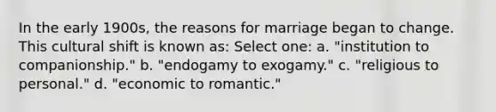 In the early 1900s, the reasons for marriage began to change. This cultural shift is known as: Select one: a. "institution to companionship." b. "endogamy to exogamy." c. "religious to personal." d. "economic to romantic."