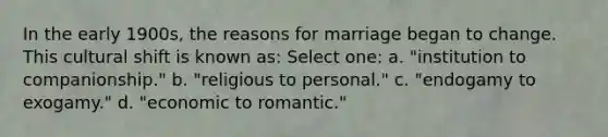 In the early 1900s, the reasons for marriage began to change. This cultural shift is known as: Select one: a. "institution to companionship." b. "religious to personal." c. "endogamy to exogamy." d. "economic to romantic."