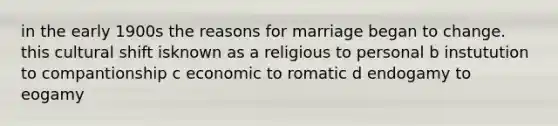 in the early 1900s the reasons for marriage began to change. this cultural shift isknown as a religious to personal b instutution to compantionship c economic to romatic d endogamy to eogamy