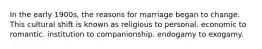 In the early 1900s, the reasons for marriage began to change. This cultural shift is known as religious to personal. economic to romantic. institution to companionship. endogamy to exogamy.