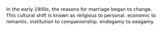 In the early 1900s, the reasons for marriage began to change. This cultural shift is known as religious to personal. economic to romantic. institution to companionship. endogamy to exogamy.