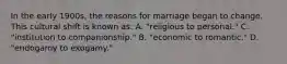 In the early 1900s, the reasons for marriage began to change. This cultural shift is known as: A. "religious to personal." C. "institution to companionship." B. "economic to romantic." D. "endogamy to exogamy."