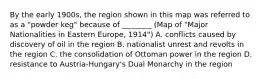 By the early 1900s, the region shown in this map was referred to as a "powder keg" because of ________ (Map of "Major Nationalities in Eastern Europe, 1914") A. conflicts caused by discovery of oil in the region B. nationalist unrest and revolts in the region C. the consolidation of Ottoman power in the region D. resistance to Austria-Hungary's Dual Monarchy in the region