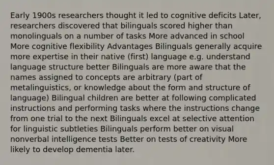 Early 1900s researchers thought it led to cognitive deficits Later, researchers discovered that bilinguals scored higher than monolinguals on a number of tasks More advanced in school More cognitive flexibility Advantages Bilinguals generally acquire more expertise in their native (first) language e.g. understand language structure better Bilinguals are more aware that the names assigned to concepts are arbitrary (part of metalinguistics, or knowledge about the form and structure of language) Bilingual children are better at following complicated instructions and performing tasks where the instructions change from one trial to the next Bilinguals excel at selective attention for linguistic subtleties Bilinguals perform better on visual nonverbal intelligence tests Better on tests of creativity More likely to develop dementia later.