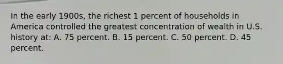 In the early 1900s, the richest 1 percent of households in America controlled the greatest concentration of wealth in U.S. history at: A. 75 percent. B. 15 percent. C. 50 percent. D. 45 percent.