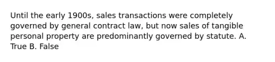 Until the early 1900s, sales transactions were completely governed by general contract law, but now sales of tangible personal property are predominantly governed by statute. A. True B. False