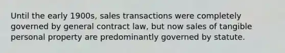 Until the early 1900s, sales transactions were completely governed by general contract law, but now sales of tangible personal property are predominantly governed by statute.