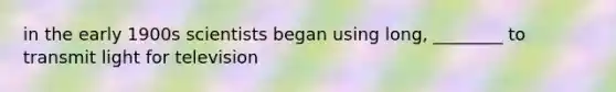 in the early 1900s scientists began using long, ________ to transmit light for television