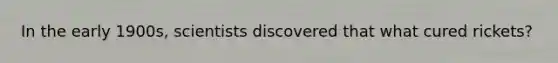 In the early 1900s, scientists discovered that what cured rickets?