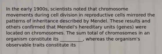 In the early 1900s, scientists noted that chromosome movements during cell division in reproductive cells mirrored the patterns of inheritance described by Mendel. These results and others confirmed that Mendel's hereditary units (genes) were located on chromosomes. The sum total of chromosomes in an organism constitute its __________, whereas the organism's observable traits constitute its