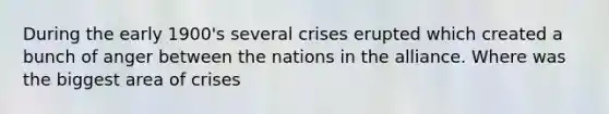 During the early 1900's several crises erupted which created a bunch of anger between the nations in the alliance. Where was the biggest area of crises