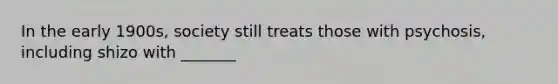 In the early 1900s, society still treats those with psychosis, including shizo with _______