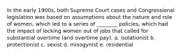 In the early 1900s, both Supreme Court cases and Congressional legislation was based on assumptions about the nature and role of women, which led to a series of ________ policies, which had the impact of locking women out of jobs that called for substantial overtime (and overtime pay). a. isolationist b. protectionist c. sexist d. misogynist e. residential