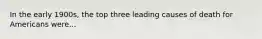 In the early 1900s, the top three leading causes of death for Americans were...