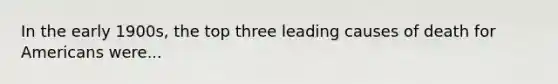 In the early 1900s, the top three leading causes of death for Americans were...