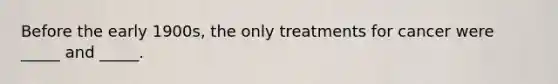 Before the early 1900s, the only treatments for cancer were _____ and _____.