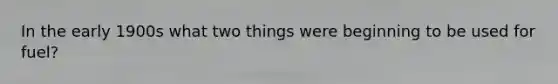 In the early 1900s what two things were beginning to be used for fuel?