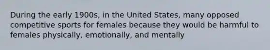 During the early 1900s, in the United States, many opposed competitive sports for females because they would be harmful to females physically, emotionally, and mentally