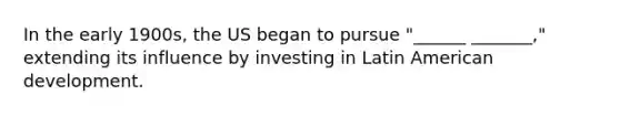 In the early 1900s, the US began to pursue "______ _______," extending its influence by investing in Latin American development.