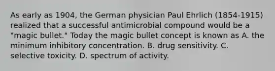 As early as 1904, the German physician Paul Ehrlich (1854-1915) realized that a successful antimicrobial compound would be a "magic bullet." Today the magic bullet concept is known as A. the minimum inhibitory concentration. B. drug sensitivity. C. selective toxicity. D. spectrum of activity.