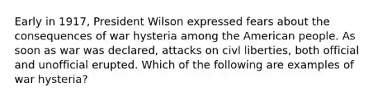 Early in 1917, President Wilson expressed fears about the consequences of war hysteria among the American people. As soon as war was declared, attacks on civl liberties, both official and unofficial erupted. Which of the following are examples of war hysteria?