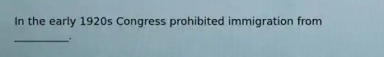 In the early 1920s Congress prohibited immigration from __________.