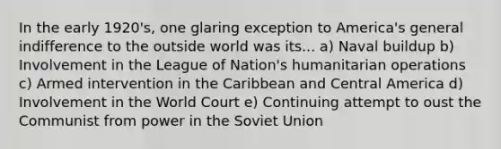 In the early 1920's, one glaring exception to America's general indifference to the outside world was its... a) Naval buildup b) Involvement in the League of Nation's humanitarian operations c) Armed intervention in the Caribbean and Central America d) Involvement in the World Court e) Continuing attempt to oust the Communist from power in the Soviet Union