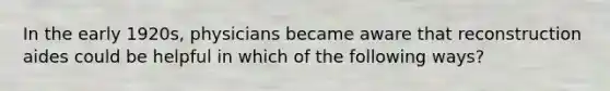 In the early 1920s, physicians became aware that reconstruction aides could be helpful in which of the following ways?