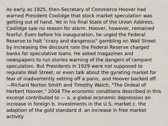 As early as 1925, then-Secretary of Commerce Hoover had warned President Coolidge that stock market speculation was getting out of hand. Yet in his final State of the Union Address, Coolidge saw no reason for alarm. Hoover, however, remained fearful. Even before his inauguration, he urged the Federal Reserve to halt "crazy and dangerous" gambling on Wall Street by increasing the discount rate the Federal Reserve charged banks for speculative loans. He asked magazines and newspapers to run stories warning of the dangers of rampant speculation. But Presidents in 1929 were not supposed to regulate Wall Street, or even talk about the gyrating market for fear of inadvertently setting off a panic, and Hoover backed off. —Richard Norton Smith and Timothy Walch, "The Ordeal of Herbert Hoover," 2004 The economic conditions described in this excerpt contributed to — a. a global economic depression an increase in foreign b. investments in the U.S. market c. the adoption of the gold standard d. an increase in free market activity