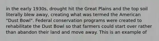 in the early 1930s, drought hit the Great Plains and the top soil literally blew away, creating what was termed the American "Dust Bowl". Federal conservation programs were created to rehabilitate the Dust Bowl so that farmers could start over rather than abandon their land and move away. This is an example of