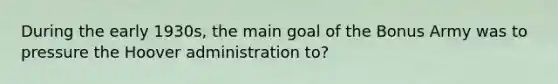 During the early 1930s, the main goal of the Bonus Army was to pressure the Hoover administration to?