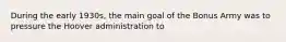 During the early 1930s, the main goal of the Bonus Army was to pressure the Hoover administration to