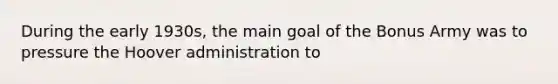 During the early 1930s, the main goal of the Bonus Army was to pressure the Hoover administration to