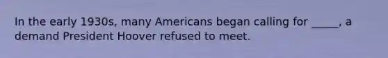 In the early 1930s, many Americans began calling for _____, a demand President Hoover refused to meet.