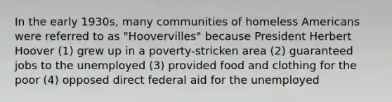 In the early 1930s, many communities of homeless Americans were referred to as "Hoovervilles" because President Herbert Hoover (1) grew up in a poverty-stricken area (2) guaranteed jobs to the unemployed (3) provided food and clothing for the poor (4) opposed direct federal aid for the unemployed