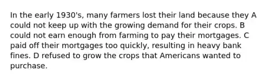 In the early 1930's, many farmers lost their land because they A could not keep up with the growing demand for their crops. B could not earn enough from farming to pay their mortgages. C paid off their mortgages too quickly, resulting in heavy bank fines. D refused to grow the crops that Americans wanted to purchase.