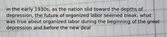 in the early 1930s, as the nation slid toward the depths of depression, the future of organized labor seemed bleak. what was true about organized labor during the beginning of the great depression and before the new deal