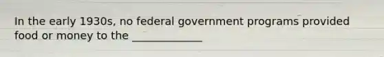 In the early 1930s, no federal government programs provided food or money to the _____________