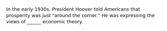 In the early 1930s, President Hoover told Americans that prosperity was just "around the corner." He was expressing the views of ______ economic theory.