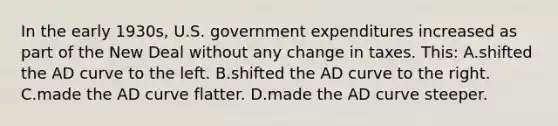 In the early 1930s, U.S. government expenditures increased as part of the New Deal without any change in taxes. This: A.shifted the AD curve to the left. B.shifted the AD curve to the right. C.made the AD curve flatter. D.made the AD curve steeper.